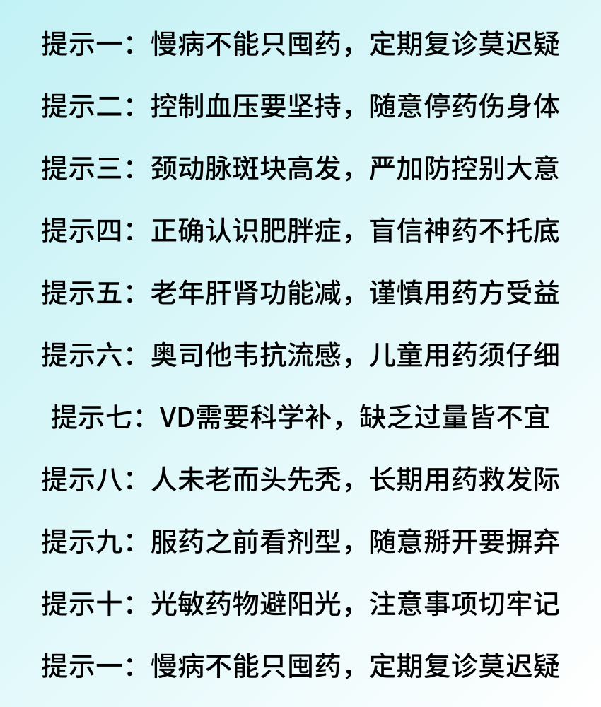 提示一：慢病不能只囤药，定期复诊莫迟疑 提示二：控制血压要坚持，随意停药伤身体 提示三：颈动脉斑块高发，严加防控别大意 提示四：正确认识肥胖症，盲信神药不托底 提示五：老年肝肾功能减，谨慎用药方受益 提示六：奥司他韦抗流感，儿童用药须仔细 提示七：VD需要科学补，缺乏过量皆不宜 提示八：人未老而头先秃，长期用药救发际 提示九：服药之前看剂型，随意掰开要摒弃 提示十：光敏药物避阳光，注意事项.png